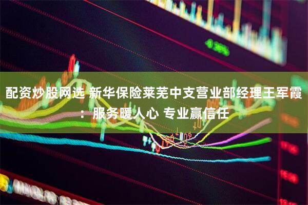 配资炒股网选 新华保险莱芜中支营业部经理王军霞：服务暖人心 专业赢信任