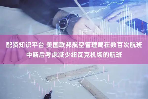配资知识平台 美国联邦航空管理局在数百次航班中断后考虑减少纽瓦克机场的航班