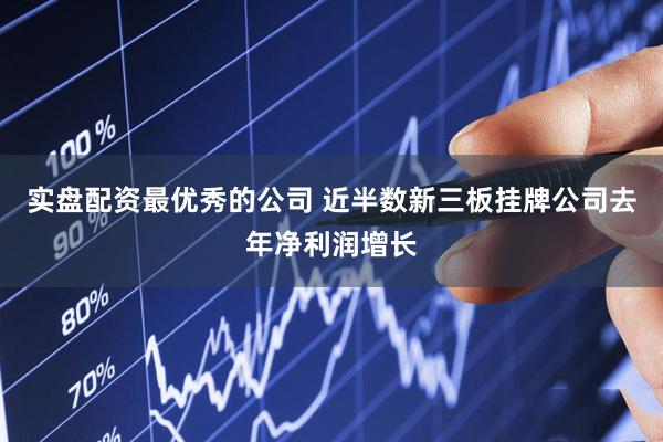 实盘配资最优秀的公司 近半数新三板挂牌公司去年净利润增长