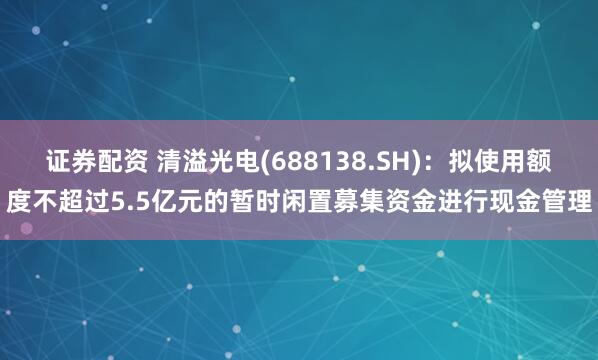 证券配资 清溢光电(688138.SH)：拟使用额度不超过5.5亿元的暂时闲置募集资金进行现金管理