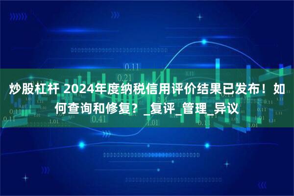 炒股杠杆 2024年度纳税信用评价结果已发布！如何查询和修复？_复评_管理_异议