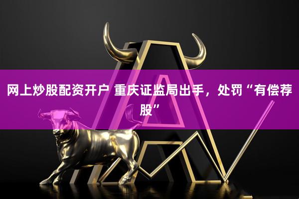 网上炒股配资开户 重庆证监局出手，处罚“有偿荐股”