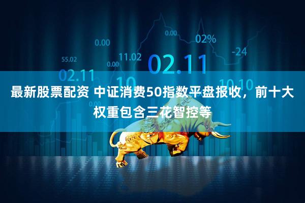 最新股票配资 中证消费50指数平盘报收，前十大权重包含三花智控等