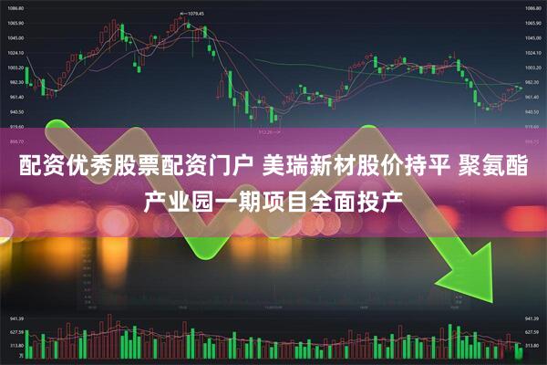 配资优秀股票配资门户 美瑞新材股价持平 聚氨酯产业园一期项目全面投产