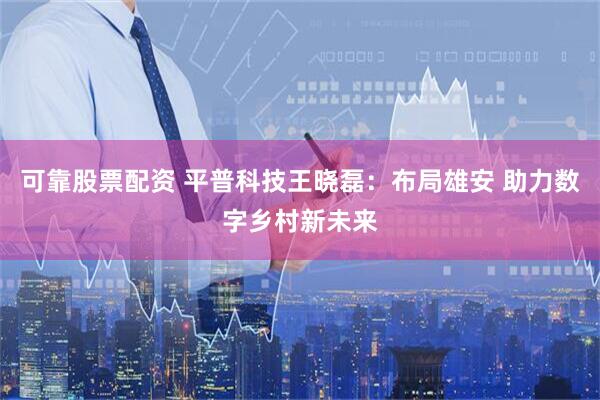 可靠股票配资 平普科技王晓磊：布局雄安 助力数字乡村新未来