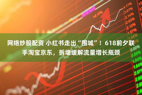 网络炒股配资 小红书走出“围城”！618前夕联手淘宝京东，拆墙缓解流量增长瓶颈
