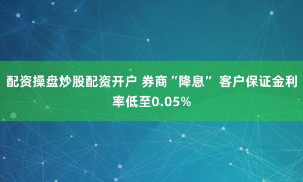 配资操盘炒股配资开户 券商“降息” 客户保证金利率低至0.05%