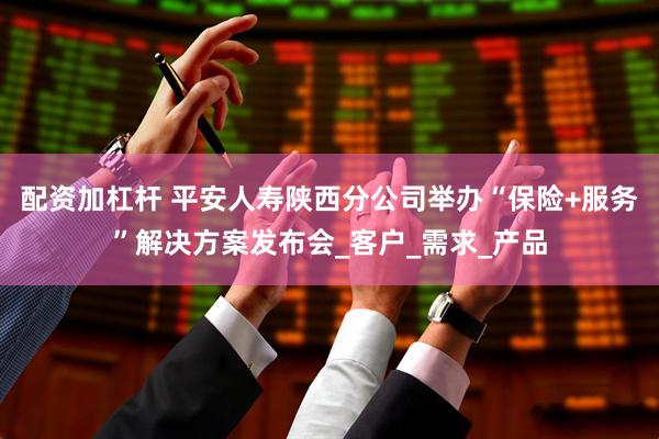 配资加杠杆 平安人寿陕西分公司举办“保险+服务”解决方案发布会_客户_需求_产品