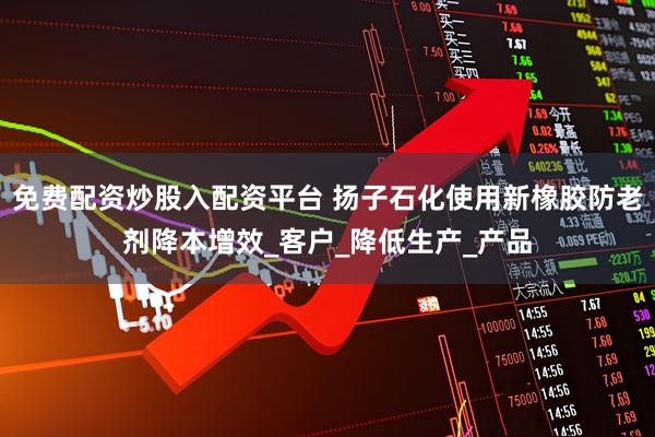 免费配资炒股入配资平台 扬子石化使用新橡胶防老剂降本增效_客户_降低生产_产品