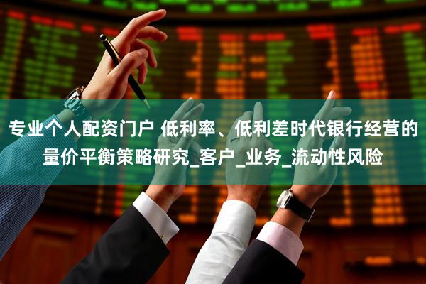 专业个人配资门户 低利率、低利差时代银行经营的量价平衡策略研究_客户_业务_流动性风险