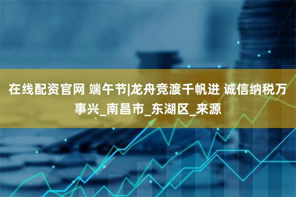 在线配资官网 端午节|龙舟竞渡千帆进 诚信纳税万事兴_南昌市_东湖区_来源