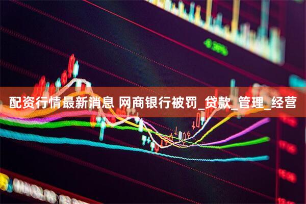 配资行情最新消息 网商银行被罚_贷款_管理_经营