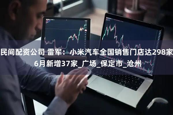 民间配资公司 雷军：小米汽车全国销售门店达298家 6月新增37家_广场_保定市_沧州