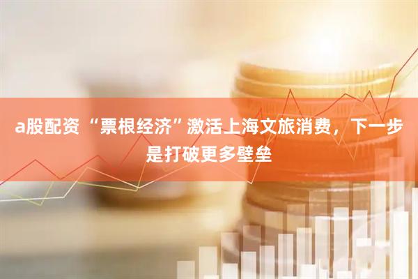a股配资 “票根经济”激活上海文旅消费，下一步是打破更多壁垒