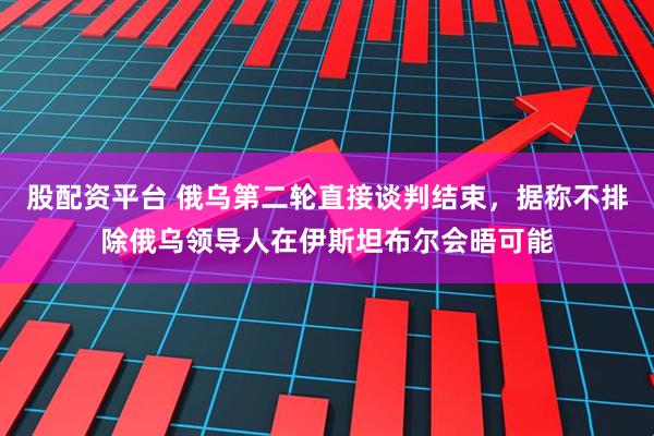 股配资平台 俄乌第二轮直接谈判结束，据称不排除俄乌领导人在伊斯坦布尔会晤可能