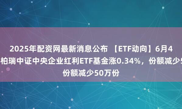 2025年配资网最新消息公布 【ETF动向】6月4日华泰柏瑞中证中央企业红利ETF基金涨0.34%，份额减少50万份