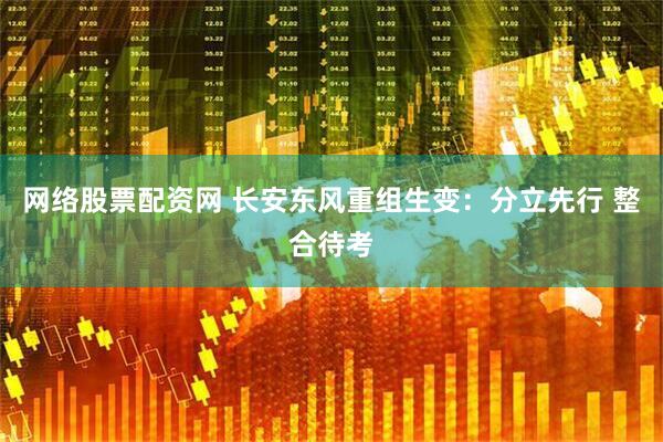 网络股票配资网 长安东风重组生变：分立先行 整合待考