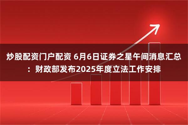 炒股配资门户配资 6月6日证券之星午间消息汇总：财政部发布2025年度立法工作安排