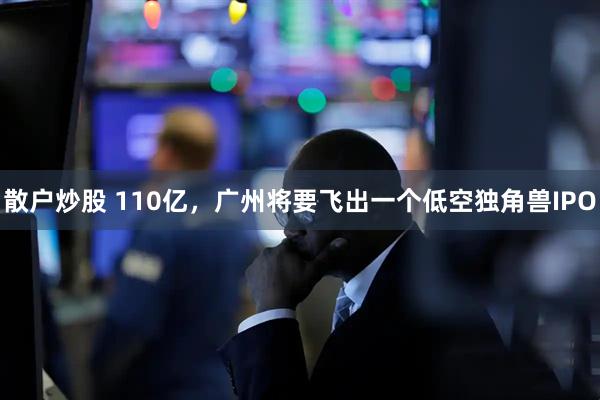 散户炒股 110亿，广州将要飞出一个低空独角兽IPO
