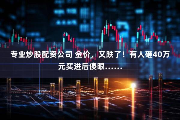 专业炒股配资公司 金价，又跌了！有人砸40万元买进后傻眼……