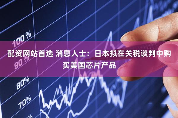 配资网站首选 消息人士：日本拟在关税谈判中购买美国芯片产品