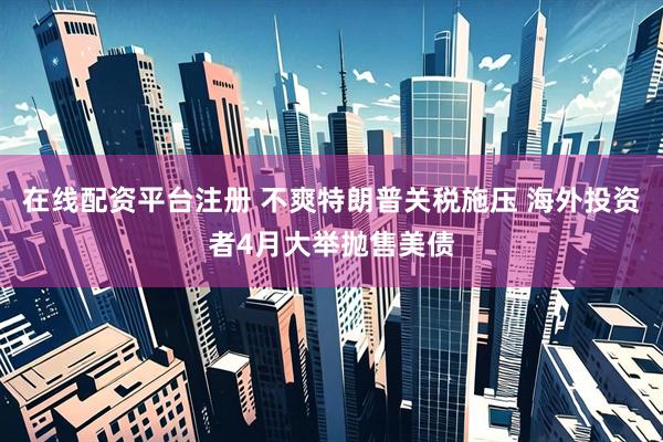 在线配资平台注册 不爽特朗普关税施压 海外投资者4月大举抛售美债