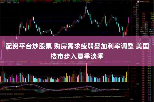 配资平台炒股票 购房需求疲弱叠加利率调整 美国楼市步入夏季淡季