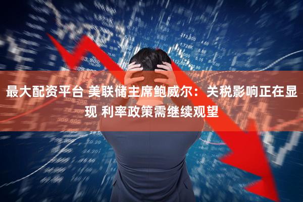 最大配资平台 美联储主席鲍威尔：关税影响正在显现 利率政策需继续观望