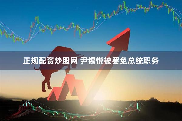 正规配资炒股网 尹锡悦被罢免总统职务