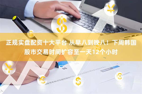 正规实盘配资十大平台 从早八到晚八！下周韩国股市交易时间扩容至一天12个小时