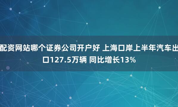 配资网站哪个证券公司开户好 上海口岸上半年汽车出口127.5万辆 同比增长13%