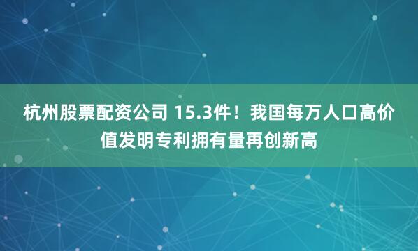 杭州股票配资公司 15.3件！我国每万人口高价值发明专利拥有量再创新高