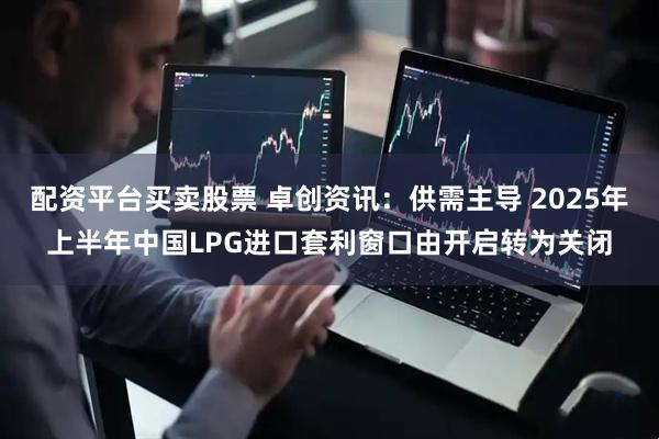 配资平台买卖股票 卓创资讯：供需主导 2025年上半年中国LPG进口套利窗口由开启转为关闭