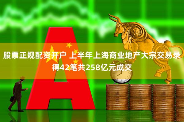 股票正规配资开户 上半年上海商业地产大宗交易录得42笔共258亿元成交