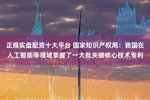 正规实盘配资十大平台 国家知识产权局：我国在人工智能等领域掌握了一大批关键核心技术专利