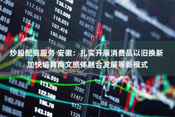 炒股配资服务 安徽：扎实开展消费品以旧换新 加快培育商文旅体融合发展等新模式