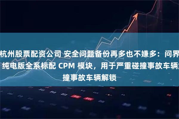 杭州股票配资公司 安全问题备份再多也不嫌多：问界 M8 纯电版全系标配 CPM 模块，用于严重碰撞事故车辆解锁