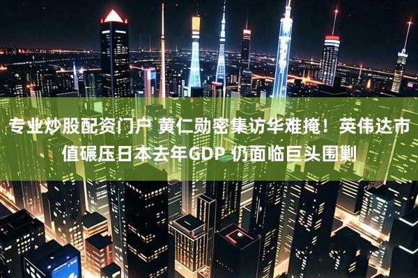 专业炒股配资门户 黄仁勋密集访华难掩！英伟达市值碾压日本去年GDP 仍面临巨头围剿