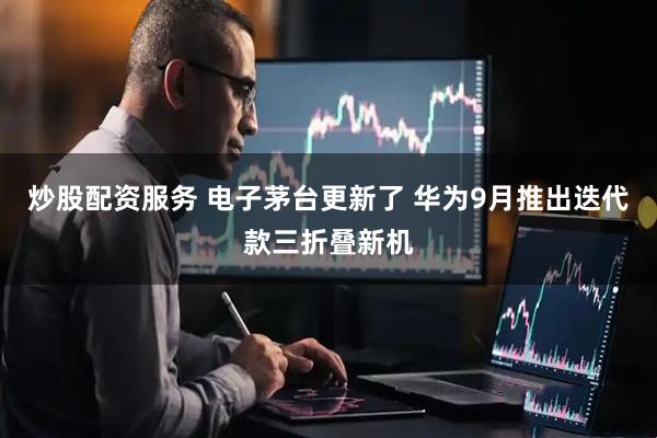 炒股配资服务 电子茅台更新了 华为9月推出迭代款三折叠新机