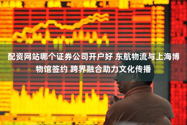 配资网站哪个证券公司开户好 东航物流与上海博物馆签约 跨界融合助力文化传播