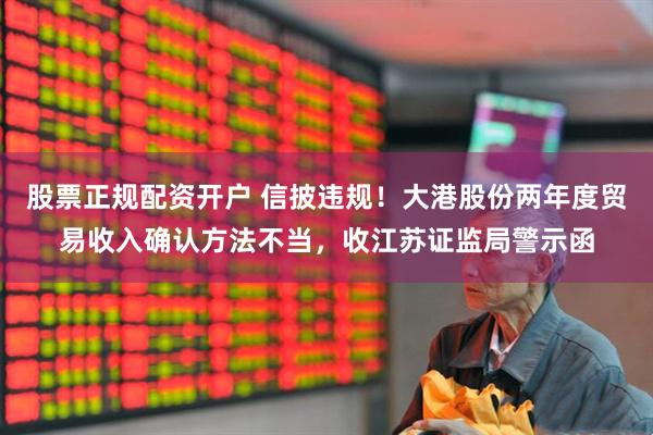 股票正规配资开户 信披违规！大港股份两年度贸易收入确认方法不当，收江苏证监局警示函