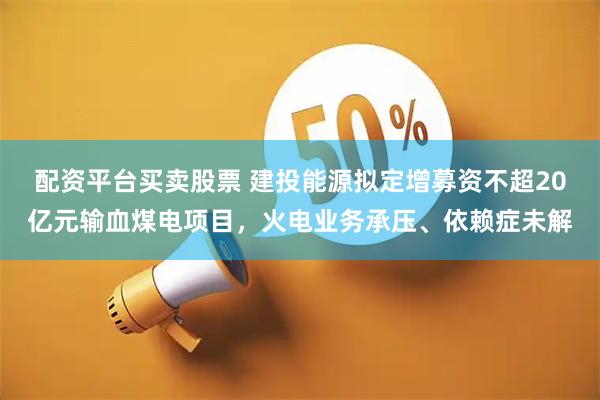 配资平台买卖股票 建投能源拟定增募资不超20亿元输血煤电项目，火电业务承压、依赖症未解