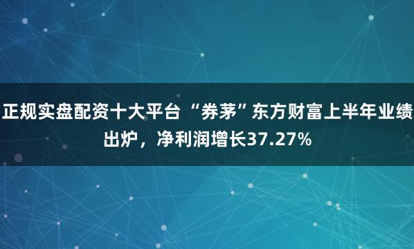 正规实盘配资十大平台 “券茅”东方财富上半年业绩出炉，净利润增长37.27%