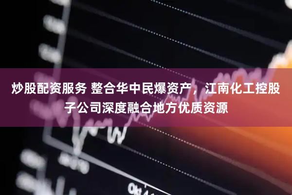炒股配资服务 整合华中民爆资产，江南化工控股子公司深度融合地方优质资源