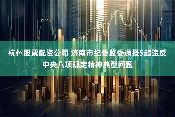 杭州股票配资公司 济南市纪委监委通报5起违反中央八项规定精神典型问题