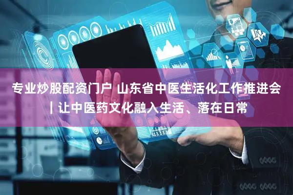 专业炒股配资门户 山东省中医生活化工作推进会｜让中医药文化融入生活、落在日常