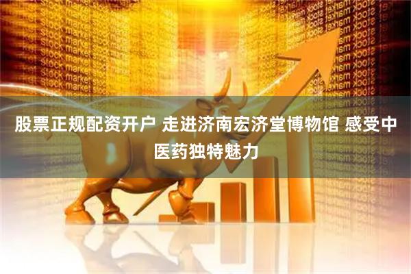 股票正规配资开户 走进济南宏济堂博物馆 感受中医药独特魅力