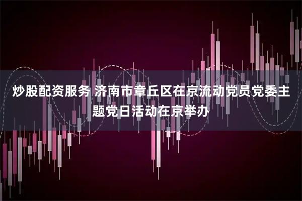 炒股配资服务 济南市章丘区在京流动党员党委主题党日活动在京举办