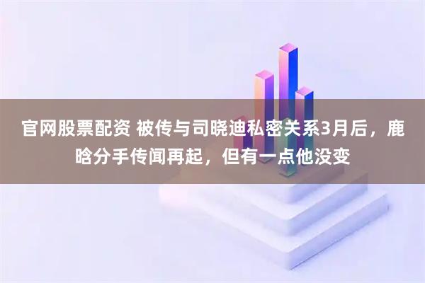 官网股票配资 被传与司晓迪私密关系3月后，鹿晗分手传闻再起，但有一点他没变