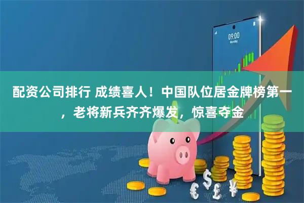 配资公司排行 成绩喜人！中国队位居金牌榜第一，老将新兵齐齐爆发，惊喜夺金
